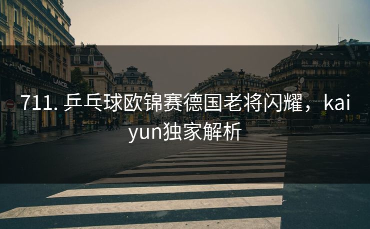 711. 乒乓球欧锦赛德国老将闪耀，kaiyun独家解析