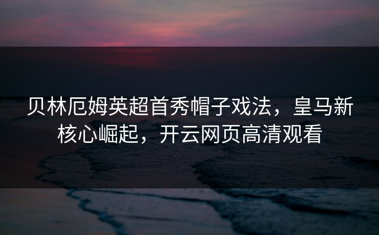 贝林厄姆英超首秀帽子戏法,皇马新核心崛起,开云网页高清观看 贝林厄姆英超首秀帽子戏法,皇马新核心崛起,开云网页高清观看