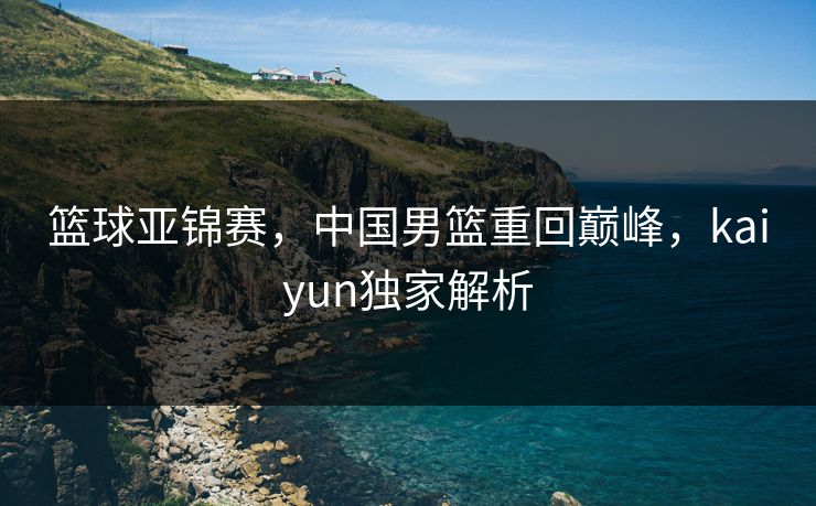 篮球亚锦赛，中国男篮重回巅峰，kaiyun独家解析