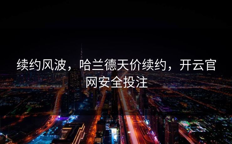 续约风波,哈兰德天价续约,开云官网安全投注 续约风波,哈兰德天价续约,开云官网安全投注