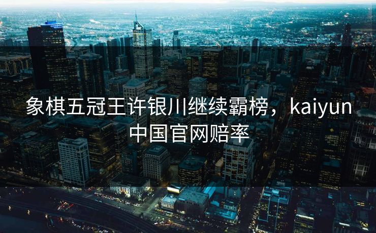 象棋五冠王许银川继续霸榜,kaiyun中国官网赔率 象棋五冠王许银川继续霸榜,kaiyun中国官网赔率
