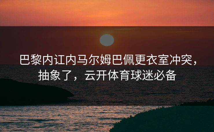巴黎内讧内马尔姆巴佩更衣室冲突，抽象了，云开体育球迷必备