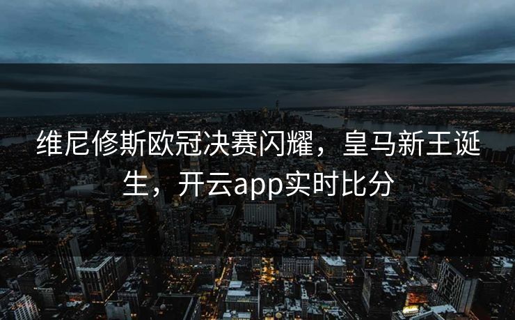 维尼修斯欧冠决赛闪耀,皇马新王诞生,开云app实时比分 维尼修斯欧冠决赛闪耀,皇马新王诞生,开云app实时比分