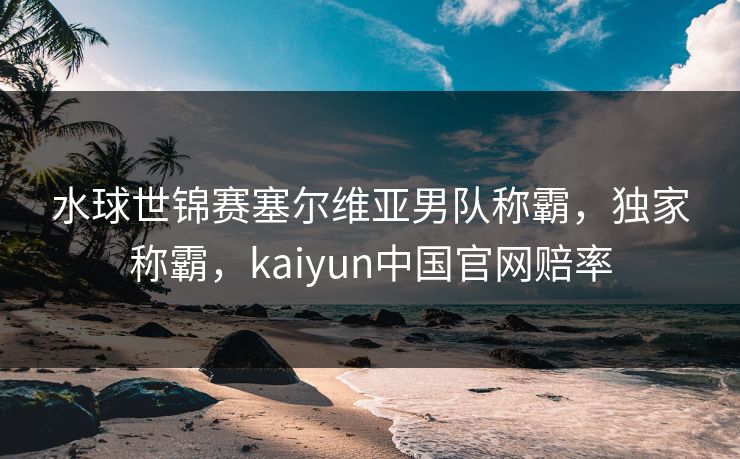 水球世锦赛塞尔维亚男队称霸，独家称霸，kaiyun中国官网赔率
