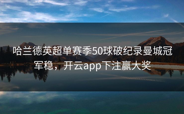 哈兰德英超单赛季50球破纪录曼城冠军稳，开云app下注赢大奖