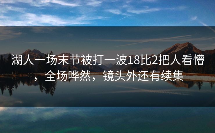 湖人一场末节被打一波18比2把人看懵，全场哗然，镜头外还有续集