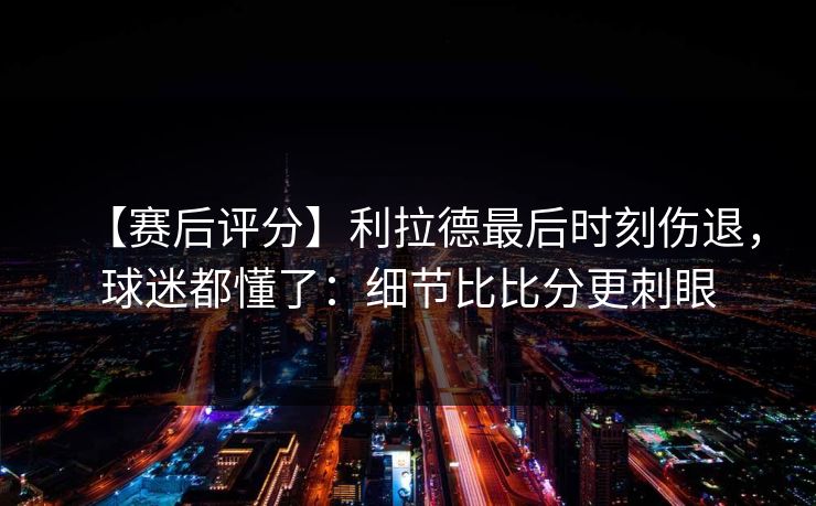 【赛后评分】利拉德最后时刻伤退，球迷都懂了：细节比比分更刺眼