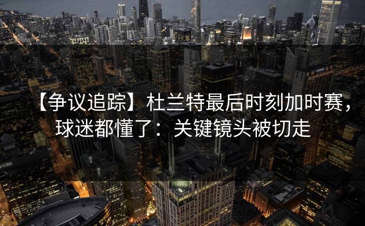 【争议追踪】杜兰特最后时刻加时赛，球迷都懂了：关键镜头被切走