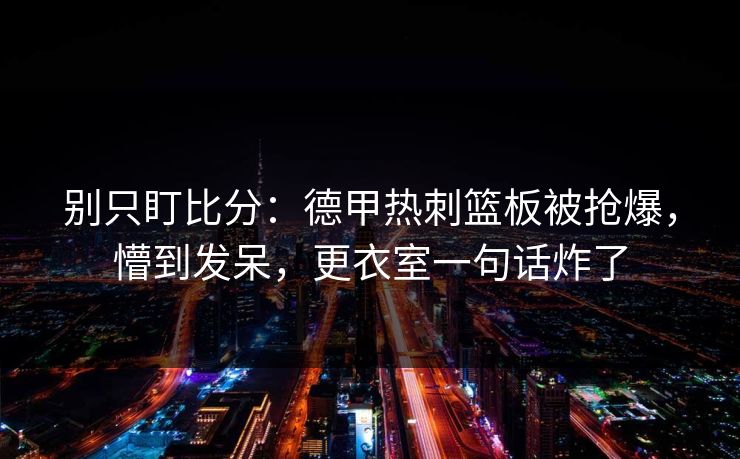 别只盯比分：德甲热刺篮板被抢爆，懵到发呆，更衣室一句话炸了
