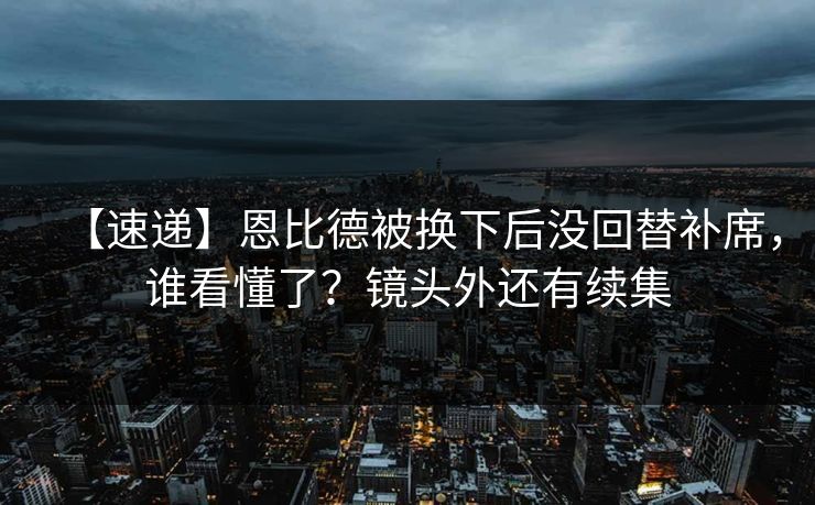 【速递】恩比德被换下后没回替补席，谁看懂了？镜头外还有续集